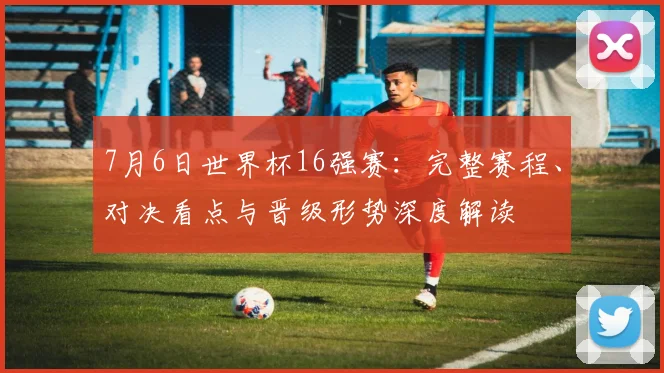 7月6日世界杯16强赛：完整赛程、对决看点与晋级形势深度解读
