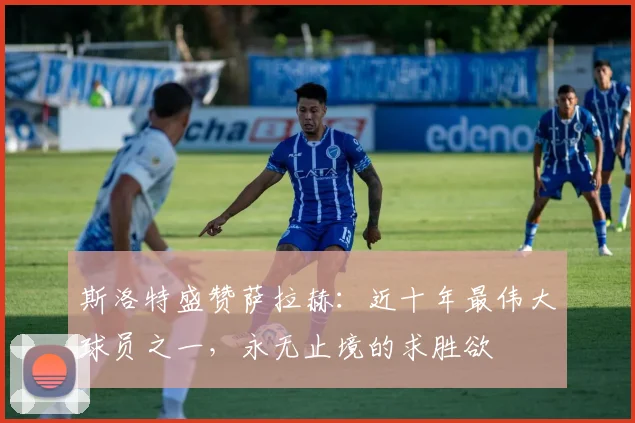 斯洛特盛赞萨拉赫：近十年最伟大球员之一，永无止境的求胜欲