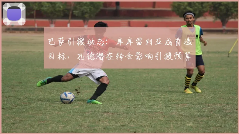 巴萨引援动态：库库雷利亚成首选目标，孔德潜在转会影响引援预算