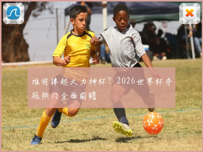 谁将捧起大力神杯?2026世界杯夺冠热门全面前瞻